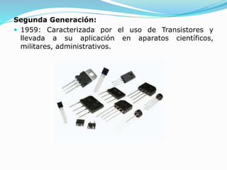 Segunda Generación:
 1959: Caracterizada por el uso de Transistores y
llevada a su aplicación en aparatos científicos,
militares, administrativos.
 