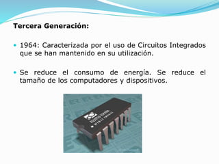 Tercera Generación:
 1964: Caracterizada por el uso de Circuitos Integrados
que se han mantenido en su utilización.
 Se reduce el consumo de energía. Se reduce el
tamaño de los computadores y dispositivos.
 