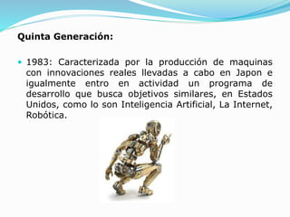 Quinta Generación:
 1983: Caracterizada por la producción de maquinas
con innovaciones reales llevadas a cabo en Japon e
igualmente entro en actividad un programa de
desarrollo que busca objetivos similares, en Estados
Unidos, como lo son Inteligencia Artificial, La Internet,
Robótica.
 