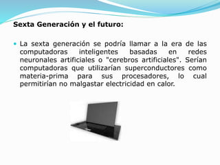 Sexta Generación y el futuro:
 La sexta generación se podría llamar a la era de las
computadoras inteligentes basadas en redes
neuronales artificiales o "cerebros artificiales". Serían
computadoras que utilizarían superconductores como
materia-prima para sus procesadores, lo cual
permitirían no malgastar electricidad en calor.
 