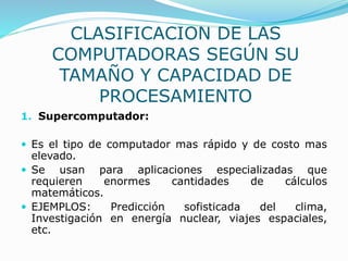 CLASIFICACION DE LAS
COMPUTADORAS SEGÚN SU
TAMAÑO Y CAPACIDAD DE
PROCESAMIENTO
1. Supercomputador:
 Es el tipo de computador mas rápido y de costo mas
elevado.
 Se usan para aplicaciones especializadas que
requieren enormes cantidades de cálculos
matemáticos.
 EJEMPLOS: Predicción sofisticada del clima,
Investigación en energía nuclear, viajes espaciales,
etc.
 