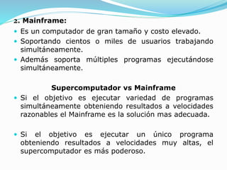 2. Mainframe:
 Es un computador de gran tamaño y costo elevado.
 Soportando cientos o miles de usuarios trabajando
simultáneamente.
 Además soporta múltiples programas ejecutándose
simultáneamente.
Supercomputador vs Mainframe
 Si el objetivo es ejecutar variedad de programas
simultáneamente obteniendo resultados a velocidades
razonables el Mainframe es la solución mas adecuada.
 Si el objetivo es ejecutar un único programa
obteniendo resultados a velocidades muy altas, el
supercomputador es más poderoso.
 