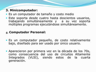 3. Minicomputador:
 Es un computador de tamaño y costo medio
 Este soporta desde cuatro hasta doscientos usuarios,
trabajando simultáneamente y a su vez soporta
múltiples programas ejecutándose simultáneamente.
4. Computador Personal:
 Es un computador pequeño, de costo relativamente
bajo, diseñado para ser usado por único usuario.
 Aparecieron por primera vez en la década de los 70s,
como consecuencia del uso de circuitos Altamente
Integrados (VLSI), siendo estos de la cuarta
generación.
 