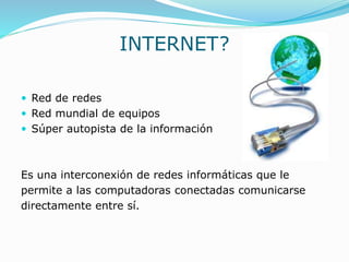 INTERNET?
 Red de redes
 Red mundial de equipos
 Súper autopista de la información
Es una interconexión de redes informáticas que le
permite a las computadoras conectadas comunicarse
directamente entre sí.
 