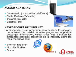 ACCESO A INTERNET
 Conmutado ( marcación telefónica)
 Cable Modem (TV cable)
 Inalámbrico-WIFI
 Satelital, etc.
NAVEGADORES DE INTERNET
Un navegador es un programa para explorar las paginas
de internet, por medio de estos programas es posible
descargar información, visitar sitios web y utilizar los
diferentes servicios presentes en la internet. Entre los
más conocidos son:
 Internet Explorer
 Mozzilla FireFox
 Opera
 