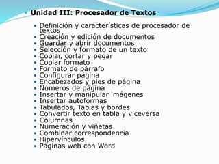  Unidad III: Procesador de Textos
 Definición y características de procesador de
textos
 Creación y edición de documentos
 Guardar y abrir documentos
 Selección y formato de un texto
 Copiar, cortar y pegar
 Copiar formato
 Formato de párrafo
 Configurar página
 Encabezados y pies de página
 Números de página
 Insertar y manipular imágenes
 Insertar autoformas
 Tabulados, Tablas y bordes
 Convertir texto en tabla y viceversa
 Columnas
 Numeración y viñetas
 Combinar correspondencia
 Hipervínculos
 Páginas web con Word
 