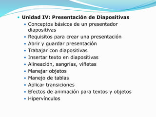  Unidad IV: Presentación de Diapositivas
 Conceptos básicos de un presentador
diapositivas
 Requisitos para crear una presentación
 Abrir y guardar presentación
 Trabajar con diapositivas
 Insertar texto en diapositivas
 Alineación, sangrías, viñetas
 Manejar objetos
 Manejo de tablas
 Aplicar transiciones
 Efectos de animación para textos y objetos
 Hipervínculos
 