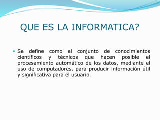  Se define como el conjunto de conocimientos
científicos y técnicos que hacen posible el
procesamiento automático de los datos, mediante el
uso de computadores, para producir información útil
y significativa para el usuario.
QUE ES LA INFORMATICA?
 