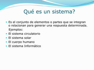 Qué es un sistema?
 Es el conjunto de elementos o partes que se integran
o relacionan para generar una respuesta determinada.
Ejemplos:
 El sistema circulatorio
 El sistema solar
 El cuerpo humano
 El sistema Informático
 