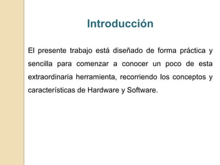 Introducción
El presente trabajo está diseñado de forma práctica y
sencilla para comenzar a conocer un poco de esta
extraordinaria herramienta, recorriendo los conceptos y
características de Hardware y Software.
 