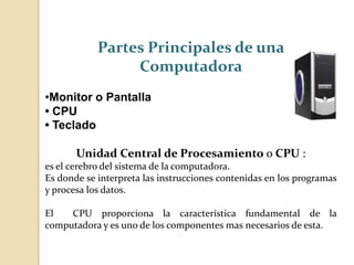Partes Principales de una
Computadora
•Monitor o Pantalla
• CPU
• Teclado
Unidad Central de Procesamiento o CPU :
es el cerebro del sistema de la computadora.
Es donde se interpreta las instrucciones contenidas en los programas
y procesa los datos.
El CPU proporciona la característica fundamental de la
computadora y es uno de los componentes mas necesarios de esta.
 