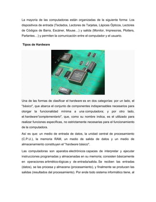 La mayoría de las computadoras están organizadas de la siguiente forma: Los
dispositivos de entrada (Teclados, Lectores de Tarjetas, Lápices Ópticos, Lectores
de Códigos de Barra, Escáner, Mouse…) y salida (Monitor, Impresoras, Plotters,
Parlantes…) y permiten la comunicación entre el computador y el usuario.

Tipos de Hardware




Una de las formas de clasificar el hardware es en dos categorías: por un lado, el
"básico", que abarca el conjunto de componentes indispensables necesarios para
otorgar   la   funcionalidad   mínima   a   una computadora;   y   por   otro   lado,
el hardware“complementario", que, como su nombre indica, es el utilizado para
realizar funciones específicas, no estrictamente necesarias para el funcionamiento
de la computadora.

Así es que: un medio de entrada de datos, la unidad central de procesamiento
(C.P.U.), la memoria RAM, un medio de salida de datos y un medio de
almacenamiento constituyen el "hardware básico".

Las computadoras son aparatos electrónicos capaces de interpretar y ejecutar
instrucciones programadas y almacenadas en su memoria; consisten básicamente
en operaciones aritmético-lógicas y de entrada/salida. Se reciben las entradas
(datos), se las procesa y almacena (procesamiento), y finalmente se producen las
salidas (resultados del procesamiento). Por ende todo sistema informático tiene, al
 