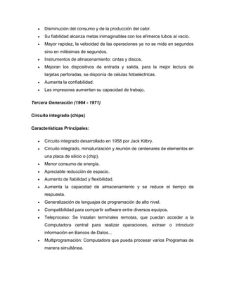 Disminución del consumo y de la producción del calor.
      Su fiabilidad alcanza metas inimaginables con los efímeros tubos al vacío.
      Mayor rapidez, la velocidad de las operaciones ya no se mide en segundos
      sino en milésimas de segundos.
      Instrumentos de almacenamiento: cintas y discos.
      Mejoran los dispositivos de entrada y salida, para la mejor lectura de
      tarjetas perforadas, se disponía de células fotoeléctricas.
      Aumenta la confiabilidad.
      Las impresoras aumentan su capacidad de trabajo.

Tercera Generación (1964 - 1971)

Circuito integrado (chips)

Características Principales:

      Circuito integrado desarrollado en 1958 por Jack Kilbry.
      Circuito integrado, miniaturización y reunión de centenares de elementos en
      una placa de silicio o (chip).
      Menor consumo de energía.
      Apreciable reducción de espacio.
      Aumento de fiabilidad y flexibilidad.
      Aumenta la capacidad de almacenamiento y se reduce el tiempo de
      respuesta.
      Generalización de lenguajes de programación de alto nivel.
      Compatibilidad para compartir software entre diversos equipos.
      Teleproceso: Se instalan terminales remotas, que puedan acceder a la
      Computadora central para realizar operaciones, extraer o introducir
      información en Bancos de Datos...
      Multiprogramación: Computadora que pueda procesar varios Programas de
      manera simultánea.
 
