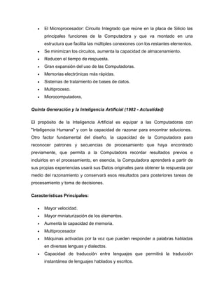 El Microprocesador: Circuito Integrado que reúne en la placa de Silicio las
      principales funciones de la Computadora y que va montado en una
      estructura que facilita las múltiples conexiones con los restantes elementos.
      Se minimizan los circuitos, aumenta la capacidad de almacenamiento.
      Reducen el tiempo de respuesta.
      Gran expansión del uso de las Computadoras.
      Memorias electrónicas más rápidas.
      Sistemas de tratamiento de bases de datos.
      Multiproceso.
      Microcomputadora.

Quinta Generación y la Inteligencia Artificial (1982 - Actualidad)

El propósito de la Inteligencia Artificial es equipar a las Computadoras con
"Inteligencia Humana" y con la capacidad de razonar para encontrar soluciones.
Otro factor fundamental del diseño, la capacidad de la Computadora para
reconocer patrones y secuencias de procesamiento que haya encontrado
previamente, que permita a la Computadora recordar resultados previos e
incluirlos en el procesamiento, en esencia, la Computadora aprenderá a partir de
sus propias experiencias usará sus Datos originales para obtener la respuesta por
medio del razonamiento y conservará esos resultados para posteriores tareas de
procesamiento y toma de decisiones.

Características Principales:

      Mayor velocidad.
      Mayor miniaturización de los elementos.
      Aumenta la capacidad de memoria.
      Multiprocesador
      Máquinas activadas por la voz que pueden responder a palabras habladas
      en diversas lenguas y dialectos.
      Capacidad de traducción entre lenguajes que permitirá la traducción
      instantánea de lenguajes hablados y escritos.
 