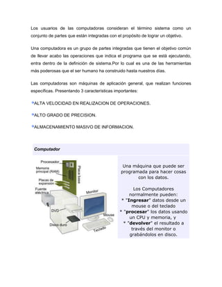 Los usuarios de las computadoras consideran el término sistema como un
conjunto de partes que están integradas con el propósito de lograr un objetivo.

Una computadora es un grupo de partes integradas que tienen el objetivo común
de llevar acabo las operaciones que indica el programa que se está ejecutando,
entra dentro de la definición de sistema.Por lo cual es una de las herramientas
más poderosas que el ser humano ha construido hasta nuestros días.

Las computadoras son máquinas de aplicación general, que realizan funciones
específicas. Presentando 3 características importantes:

 ALTA VELOCIDAD EN REALIZACION DE OPERACIONES.

 ALTO GRADO DE PRECISION.

 ALMACENAMIENTO MASIVO DE INFORMACION.




 Computador


                                               Una máquina que puede ser
                                              programada para hacer cosas
                                                     con los datos.

                                                     Los Computadores
                                                   normalmente pueden:
                                               * "Ingresar" datos desde un
                                                    mouse o del teclado
                                              * "procesar" los datos usando
                                                   un CPU y memoria, y
                                                * "devolver" el resultado a
                                                    través del monitor o
                                                   grabándolos en disco.
 