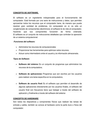CONCEPTO DE SOFTWARE.

El software es un ingrediente indispensable para el funcionamiento del
computador. Está formado por una serie de instrucciones y datos, que permiten
aprovechar todos los recursos que el computador tiene, de manera que pueda
resolver gran cantidad de problemas. Un computador en sí, es sólo un
conglomerado de componentes electrónicos; el software le da vida al computador,
haciendo     que   sus    componentes      funcionen    de    forma     ordenada.
El software es un conjunto de instrucciones detalladas que controlan la operación
de un sistema computacional.

Funciones del software:

      Administrar los recursos de computacionales
      Proporcionar las herramientas para optimizar estos recursos.
      Actuar como intermediario entre el usuario y la información almacenada.

Tipos de Software

      Software del sistema: Es un conjunto de programas que administran los
      recursos de la computadora.


      Software de aplicaciones: Programas que son escritos por los usuarios
      para realizar una tarea específica en la computadora.


      Software de usuario final: Es el software que permiten el desarrollo de
      algunas aplicaciones directamente por los usuarios finales, el software del
      usuario final con frecuencia tiene que trabajar a través del software de
      aplicación y finalmente a través del software del sistema

CONCEPTO DE HARDWARE
Son todos los dispositivos y componentes físicos que realizan las tareas de
entrada y salida, también se conoce al hardware como la parte dura o física del
computador.
 