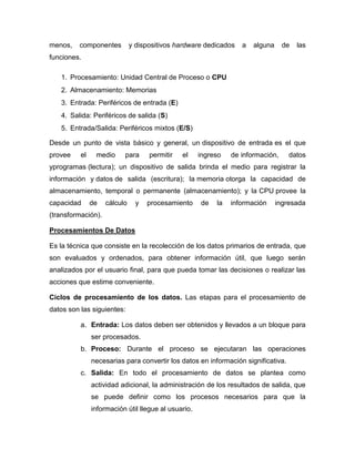 menos,   componentes          y dispositivos hardware dedicados   a   alguna     de   las
funciones.

   1. Procesamiento: Unidad Central de Proceso o CPU
   2. Almacenamiento: Memorias
   3. Entrada: Periféricos de entrada (E)
   4. Salida: Periféricos de salida (S)
   5. Entrada/Salida: Periféricos mixtos (E/S)

Desde un punto de vista básico y general, un dispositivo de entrada es el que
provee    el    medio     para      permitir   el    ingreso   de información,     datos
yprogramas (lectura); un dispositivo de salida brinda el medio para registrar la
información y datos de salida (escritura); la memoria otorga la capacidad de
almacenamiento, temporal o permanente (almacenamiento); y la CPU provee la
capacidad      de   cálculo     y   procesamiento    de   la   información     ingresada
(transformación).

Procesamientos De Datos

Es la técnica que consiste en la recolección de los datos primarios de entrada, que
son evaluados y ordenados, para obtener información útil, que luego serán
analizados por el usuario final, para que pueda tomar las decisiones o realizar las
acciones que estime conveniente.

Ciclos de procesamiento de los datos. Las etapas para el procesamiento de
datos son las siguientes:

          a. Entrada: Los datos deben ser obtenidos y llevados a un bloque para
               ser procesados.
          b. Proceso: Durante el proceso se ejecutaran las operaciones
               necesarias para convertir los datos en información significativa.
          c. Salida: En todo el procesamiento de datos se plantea como
               actividad adicional, la administración de los resultados de salida, que
               se puede definir como los procesos necesarios para que la
               información útil llegue al usuario.
 