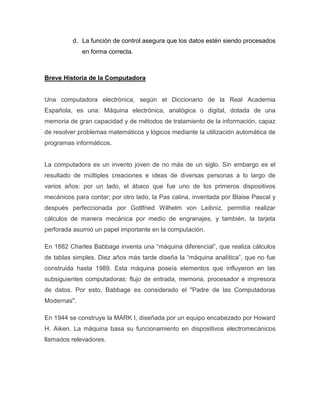 d. La función de control asegura que los datos estén siendo procesados
             en forma correcta.



Breve Historia de la Computadora


Una computadora electrónica, según el Diccionario de la Real Academia
Española, es una: Máquina electrónica, analógica o digital, dotada de una
memoria de gran capacidad y de métodos de tratamiento de la información, capaz
de resolver problemas matemáticos y lógicos mediante la utilización automática de
programas informáticos.


La computadora es un invento joven de no más de un siglo. Sin embargo es el
resultado de múltiples creaciones e ideas de diversas personas a lo largo de
varios años: por un lado, el ábaco que fue uno de los primeros dispositivos
mecánicos para contar; por otro lado, la Pas calina, inventada por Blaise Pascal y
después perfeccionada por Gottfried Wilhelm von Leibniz, permitía realizar
cálculos de manera mecánica por medio de engranajes, y también, la tarjeta
perforada asumió un papel importante en la computación.

En 1882 Charles Babbage inventa una “máquina diferencial”, que realiza cálculos
de tablas simples. Diez años más tarde diseña la “máquina analítica”, que no fue
construida hasta 1989. Esta máquina poseía elementos que influyeron en las
subsiguientes computadoras: flujo de entrada, memoria, procesador e impresora
de datos. Por esto, Babbage es considerado el "Padre de las Computadoras
Modernas".

En 1944 se construye la MARK I, diseñada por un equipo encabezado por Howard
H. Aiken. La máquina basa su funcionamiento en dispositivos electromecánicos
llamados relevadores.
 