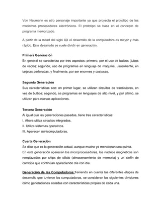 Von Neumann es otro personaje importante ya que proyecta el prototipo de los
modernos procesadores electrónicos. El prototipo se basa en el concepto de
programa memorizado.

A partir de la mitad del siglo XX el desarrollo de la computadora es mayor y más
rápido. Este desarrollo se suele dividir en generación.


Primera Generación
En general se caracteriza por tres aspectos: primero, por el uso de bulbos (tubos
de vacío); segundo, uso de programas en lenguaje de máquina, usualmente, en
tarjetas perforadas, y finalmente, por ser enormes y costosas.


Segunda Generación
Sus características son: en primer lugar, se utilizan circuitos de transistores, en
vez de bulbos; segundo, se programas en lenguajes de alto nivel, y por último, se
utilizan para nuevas aplicaciones.


Tercera Generación
Al igual que las generaciones pasadas, tiene tres características:
I. Ahora utiliza circuitos integrados.
II. Utiliza sistemas operativos.
III. Aparecen minicomputadoras.


Cuarta Generación
Se dice que es la generación actual, aunque mucho ya mencionan una quinta.
En esta generación aparecen los microprocesadores, los núcleos magnéticos son
remplazados por chips de silicio (almacenamiento de memoria) y un sinfín de
cambios que continúan apareciendo día con día.

Generación de las Computadoras:Teniendo en cuenta las diferentes etapas de
desarrollo que tuvieron las computadoras, se consideran las siguientes divisiones
como generaciones aisladas con características propias de cada una.
 