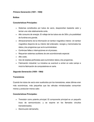 Primera Generación (1951 - 1958)

Bulbos

Características Principales:

      Sistemas constituidos por tubos de vacío, desprendían bastante calor y
      tenían una vida relativamente corta.
      Alto consumo de energía. El voltaje de los tubos era de 300v y la posibilidad
      de fundirse era grande.
      Almacenamiento de la información en tambor magnético interior. Un tambor
      magnético disponía de su interior del ordenador, recogía y memorizaba los
      datos y los programas que se le suministraban.
      Continúas fallas o interrupciones en el proceso.
      Requerían sistemas auxiliares de aire acondicionado especial.
      Alto costo.
      Uso de tarjetas perforadas para suministrar datos y los programas.
      Fabricación industrial. La iniciativa se aventuró a entrar en este campo e
      inició la fabricación de computadoras en serie.

Segunda Generación (1959 - 1964)

Transistores

Cuando los tubos de vacío eran sustituidos por los transistores, estas últimas eran
más económicas, más pequeñas que las válvulas miniaturizadas consumían
menos y producían menos calor.

Características Principales:

      Transistor como potente principal. El componente principal es un pequeño
      trozo de semiconductor, y se expone en los llamados circuitos
      transistorizados.
      Disminución del tamaño.
 