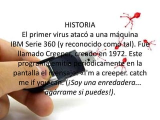 HISTORIA
    El primer virus atacó a una máquina
IBM Serie 360 (y reconocido como tal). Fue
  llamado Creeper, creado en 1972. Este
  programa emitía periódicamente en la
 pantalla el mensaje: «I'm a creeper. catch
  me if you can. (¡Soy una enredadera...
           agárrame si puedes!).
 