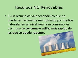 Recursos NO Renovables
• Es un recurso de valor económico que no
puede ser fácilmente reemplazado por medios
naturales en un nivel igual a su consumo, es
decir que se consume o utiliza más rápido de
los que se puede reponer.
 