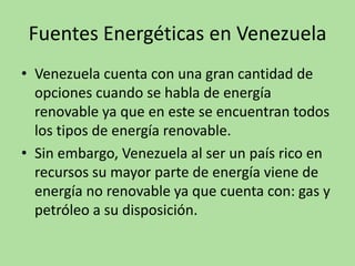 Fuentes Energéticas en Venezuela
• Venezuela cuenta con una gran cantidad de
opciones cuando se habla de energía
renovable ya que en este se encuentran todos
los tipos de energía renovable.
• Sin embargo, Venezuela al ser un país rico en
recursos su mayor parte de energía viene de
energía no renovable ya que cuenta con: gas y
petróleo a su disposición.
 