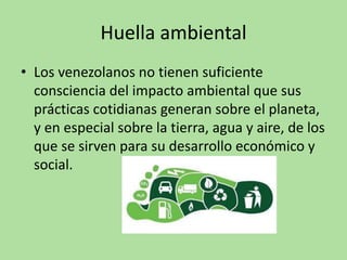 Huella ambiental
• Los venezolanos no tienen suficiente
consciencia del impacto ambiental que sus
prácticas cotidianas generan sobre el planeta,
y en especial sobre la tierra, agua y aire, de los
que se sirven para su desarrollo económico y
social.
 