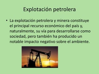 Explotación petrolera
• La explotación petrolera y minera constituye
el principal recurso económico del país y,
naturalmente, su vía para desarrollarse como
sociedad, pero también ha producido un
notable impacto negativo sobre el ambiente.
 