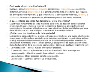    Cual seria el ejercicio Profesional?
   Cualquier acto de planificación, proyecto, composición, evaluación, asesoramiento,
    dictamen, directiva o supervisión; o el gerenciamiento de lo precedente, que requiera
    los principios de la ingeniería y que conciernan a la salvaguarda de la vida, la tierra, la 
    propiedad, los intereses económicos, el bienestar público o el medio ambiente."
   A qué se llama aspectos fundamentales de la ingeniería?
   La actividad fundamental de todo ingeniero es la toma de decisión para solucionar
    problemas. El que se llegue a tener en la ingeniería dependerá principalmente del
    conocimiento, basado en el hecho que se haya adquirido, de las habilidades que haya
    desarrollado y de su capacidad para continuar su auto-mejoramiento.
   ¿Cuáles son las funciones de la ingeniería?
   La ingeniería para poder llevar a cabo su trabajo necesita llevar una buena planificación
    ya que cada problema lleva asociado unos factores cuantitativos o cualitativos, así que
    es muy importante idear un buen proceso  de diseño en el que pueden intervenir la
    abstracción matemática y/o el sentido común, y este proceso se podría dividir en las
    llamadas funciones de la ingeniería. Las funciones básicas de cualquier ingeniería son :
   . La investigación  - Buscar nuevos principios y procesos.
   . El desarrollo - Buscar aplicaciones prácticas al resultado de la investigación
   . La construcción - Planificación del desarrollo del producto.
   . La producción- Elegir procesos para la construcción.
   . La operación - Controlar como se va produciendo.
 