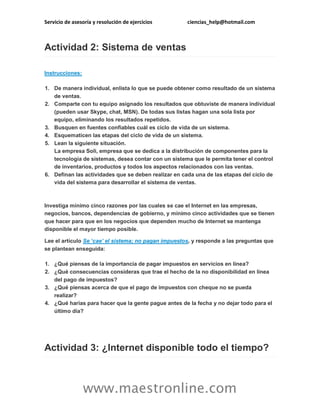 Servicio de asesoría y resolución de ejercicios

ciencias_help@hotmail.com

Actividad 2: Sistema de ventas
Instrucciones:
1. De manera individual, enlista lo que se puede obtener como resultado de un sistema
de ventas.
2. Comparte con tu equipo asignado los resultados que obtuviste de manera individual
(pueden usar Skype, chat, MSN). De todas sus listas hagan una sola lista por
equipo, eliminando los resultados repetidos.
3. Busquen en fuentes confiables cuál es ciclo de vida de un sistema.
4. Esquematicen las etapas del ciclo de vida de un sistema.
5. Lean la siguiente situación.
La empresa Soli, empresa que se dedica a la distribución de componentes para la
tecnología de sistemas, desea contar con un sistema que le permita tener el control
de inventarios, productos y todos los aspectos relacionados con las ventas.
6. Definan las actividades que se deben realizar en cada una de las etapas del ciclo de
vida del sistema para desarrollar el sistema de ventas.

Investiga mínimo cinco razones por las cuales se cae el Internet en las empresas,
negocios, bancos, dependencias de gobierno, y mínimo cinco actividades que se tienen
que hacer para que en los negocios que dependen mucho de Internet se mantenga
disponible el mayor tiempo posible.
Lee el artículo Se ‘cae’ el sistema; no pagan impuestos, y responde a las preguntas que
se plantean enseguida:
1. ¿Qué piensas de la importancia de pagar impuestos en servicios en línea?
2. ¿Qué consecuencias consideras que trae el hecho de la no disponibilidad en línea
del pago de impuestos?
3. ¿Qué piensas acerca de que el pago de impuestos con cheque no se pueda
realizar?
4. ¿Qué harías para hacer que la gente pague antes de la fecha y no dejar todo para el
último día?

Actividad 3: ¿Internet disponible todo el tiempo?

www.maestronline.com

 