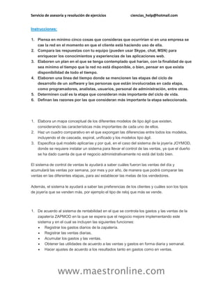 Servicio de asesoría y resolución de ejercicios

ciencias_help@hotmail.com

Instrucciones:
1. Piensa en mínimo cinco cosas que consideras que ocurrirían si en una empresa se
cae la red en el momento en que el cliente está haciendo uso de ella.
2. Compara las respuestas con tu equipo (pueden usar Skype, chat, MSN) para
enriquecer los conocimientos y experiencias de las aplicaciones web.
3. Elaboren un plan en el que se tenga contemplado qué harían, con la finalidad de que
sea mínimo el tiempo que la red no está disponible, o bien, pensar en que exista
disponibilidad de todo el tiempo.
4. Elaboren una línea del tiempo donde se mencionen las etapas del ciclo de
desarrollo de un software y las personas que están involucradas en cada etapa,
como programadores, analistas, usuarios, personal de administración, entre otras.
5. Determinen cuál es la etapa que consideran más importante del ciclo de vida.
6. Definan las razones por las que consideran más importante la etapa seleccionada.

1. Elabora un mapa conceptual de los diferentes modelos de tipo ágil que existen,
considerando las características más importantes de cada uno de ellos.
2. Haz un cuadro comparativo en el que expongan las diferencias entre todos los modelos,
incluyendo el de cascada, espiral, unificado y los modelos tipo ágil.
3. Especifica qué modelo aplicarías y por qué, en el caso del sistema de la joyería JOYMOD,
donde se requiere instalar un sistema para llevar el control de las ventas, ya que el dueño
se ha dado cuenta de que el negocio administrativamente no está del todo bien.
El sistema de control de ventas le ayudará a saber cuáles fueron las ventas del día y
acumulará las ventas por semana, por mes y por año, de manera que podrá comparar las
ventas en las diferentes etapas, para así establecer las metas de los vendedores.
Además, el sistema le ayudará a saber las preferencias de los clientes y cuáles son los tipos
de joyería que se venden más, por ejemplo el tipo de reloj que más se vende.

1. De acuerdo al sistema de rentabilidad en el que se controla los gastos y las ventas de la
zapatería ZAPMOD en la que se espera que el negocio mejore implementando este
sistema y en el cual se incluyen las siguientes funciones:
 Registrar los gastos diarios de la zapatería.
 Registrar las ventas diarias.
 Acumular los gastos y las ventas.
 Obtener las utilidades de acuerdo a las ventas y gastos en forma diaria y semanal.
 Hacer ajustes de acuerdo a los resultados tanto en gastos como en ventas.

www.maestronline.com

 