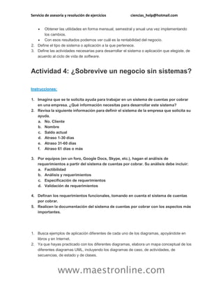 Servicio de asesoría y resolución de ejercicios

ciencias_help@hotmail.com



Obtener las utilidades en forma mensual, semestral y anual una vez implementando
los cambios.
 Con esos resultados podemos ver cuál es la rentabilidad del negocio.
2. Define el tipo de sistema o aplicación a la que pertenece.
3. Define las actividades necesarias para desarrollar el sistema o aplicación que elegiste, de
acuerdo al ciclo de vida de software.

Actividad 4: ¿Sobrevive un negocio sin sistemas?
Instrucciones:
1. Imagina que se te solicita ayuda para trabajar en un sistema de cuentas por cobrar
en una empresa. ¿Qué información necesitas para desarrollar este sistema?
2. Revisa la siguiente información para definir el sistema de la empresa que solicita su
ayuda.
a. No. Cliente
b. Nombre
c. Saldo actual
d. Atraso 1-30 días
e. Atraso 31-60 días
f. Atraso 61 días o más
3. Por equipos (en un foro, Google Docs, Skype, etc.), hagan el análisis de
requerimientos a partir del sistema de cuentas por cobrar. Su análisis debe incluir:
a. Factibilidad
b. Análisis y requerimientos
c. Especificación de requerimientos
d. Validación de requerimientos
4. Definan los requerimientos funcionales, tomando en cuenta el sistema de cuentas
por cobrar.
5. Realicen la documentación del sistema de cuentas por cobrar con los aspectos más
importantes.

1. Busca ejemplos de aplicación diferentes de cada uno de los diagramas, apoyándote en
libros y en Internet.
2. Ya que hayas practicado con los diferentes diagramas, elabora un mapa conceptual de los
diferentes diagramas UML, incluyendo los diagramas de caso, de actividades, de
secuencias, de estado y de clases.

www.maestronline.com

 