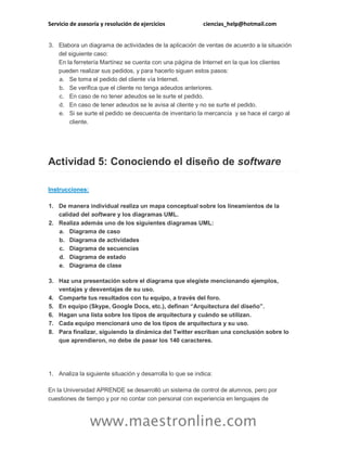 Servicio de asesoría y resolución de ejercicios

ciencias_help@hotmail.com

3. Elabora un diagrama de actividades de la aplicación de ventas de acuerdo a la situación
del siguiente caso:
En la ferretería Martínez se cuenta con una página de Internet en la que los clientes
pueden realizar sus pedidos, y para hacerlo siguen estos pasos:
a. Se toma el pedido del cliente vía Internet.
b. Se verifica que el cliente no tenga adeudos anteriores.
c. En caso de no tener adeudos se le surte el pedido.
d. En caso de tener adeudos se le avisa al cliente y no se surte el pedido.
e. Si se surte el pedido se descuenta de inventario la mercancía y se hace el cargo al
cliente.

Actividad 5: Conociendo el diseño de software
Instrucciones:
1. De manera individual realiza un mapa conceptual sobre los lineamientos de la
calidad del software y los diagramas UML.
2. Realiza además uno de los siguientes diagramas UML:
a. Diagrama de caso
b. Diagrama de actividades
c. Diagrama de secuencias
d. Diagrama de estado
e. Diagrama de clase
3. Haz una presentación sobre el diagrama que elegiste mencionando ejemplos,
ventajas y desventajas de su uso.
4. Comparte tus resultados con tu equipo, a través del foro.
5. En equipo (Skype, Google Docs, etc.), definan “Arquitectura del diseño”.
6. Hagan una lista sobre los tipos de arquitectura y cuándo se utilizan.
7. Cada equipo mencionará uno de los tipos de arquitectura y su uso.
8. Para finalizar, siguiendo la dinámica del Twitter escriban una conclusión sobre lo
que aprendieron, no debe de pasar los 140 caracteres.

1. Analiza la siguiente situación y desarrolla lo que se indica:
En la Universidad APRENDE se desarrolló un sistema de control de alumnos, pero por
cuestiones de tiempo y por no contar con personal con experiencia en lenguajes de

www.maestronline.com

 