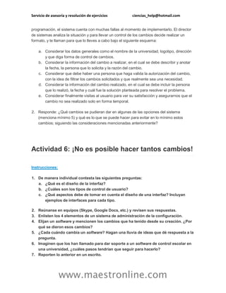 Servicio de asesoría y resolución de ejercicios

ciencias_help@hotmail.com

programación, el sistema cuenta con muchas fallas al momento de implementarlo. El director
de sistemas analiza la situación y para llevar un control de los cambios decide realizar un
formato, y te llaman para que lo lleves a cabo bajo el siguiente esquema:
a. Considerar los datos generales como el nombre de la universidad, logotipo, dirección
y que diga forma de control de cambios.
b. Considerar la información del cambio a realizar, en el cual se debe describir y anotar
la fecha, la persona que lo solicita y la razón del cambio.
c. Considerar que debe haber una persona que haga valida la autorización del cambio,
con la idea de filtrar los cambios solicitados y que realmente sea una necesidad.
d. Considerar la información del cambio realizado, en el cual se debe incluir la persona
que lo realizó, la fecha y cuál fue la solución planteada para resolver el problema.
e. Considerar finalmente visitas al usuario para ver su satisfacción y asegurarnos que el
cambio no sea realizado solo en forma temporal.
2. Responde: ¿Qué cambios se pudieran dar en algunas de las opciones del sistema
(menciona mínimo 5) y qué es lo que se puede hacer para evitar en lo mínimo estos
cambios; siguiendo las consideraciones mencionadas anteriormente?

Actividad 6: ¡No es posible hacer tantos cambios!
Instrucciones:
1. De manera individual contesta las siguientes preguntas:
a. ¿Qué es el diseño de la interfaz?
b. ¿Cuáles son los tipos de control de usuario?
c. ¿Qué aspectos debe de tomar en cuenta el diseño de una interfaz? Incluyan
ejemplos de interfaces para cada tipo.
2. Reúnanse en equipos (Skype, Google Docs, etc.) y revisen sus respuestas.
3. Enlisten los 4 elementos de un sistema de administración de la configuración.
4. Elijan un software y mencionen los cambios que ha tenido desde su creación. ¿Por
qué se dieron esos cambios?
5. ¿Cada cuándo cambia un software? Hagan una lluvia de ideas que dé respuesta a la
pregunta.
6. Imaginen que los han llamado para dar soporte a un software de control escolar en
una universidad, ¿cuáles pasos tendrían que seguir para hacerlo?
7. Reporten lo anterior en un escrito.

www.maestronline.com

 
