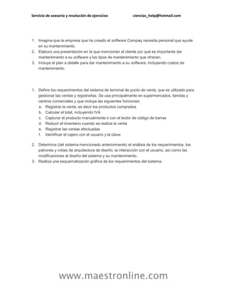 Servicio de asesoría y resolución de ejercicios

ciencias_help@hotmail.com

1. Imagina que la empresa que ha creado el software Compaq necesita personal que ayude
en su mantenimiento.
2. Elabora una presentación en la que mencionen al cliente por qué es importante dar
mantenimiento a su software y los tipos de mantenimiento que ofrecen.
3. Incluye el plan a detalle para dar mantenimiento a su software, incluyendo costos de
mantenimiento.

1. Define los requerimientos del sistema de terminal de punto de venta, que es utilizado para
gestionar las ventas y registrarlas. Se usa principalmente en supermercados, tiendas y
centros comerciales y que incluya las siguientes funciones:
a. Registrar la venta, es decir los productos comprados
b. Calcular el total, incluyendo IVA
c. Capturar el producto manualmente o con el lector de código de barras
d. Reducir el inventario cuando se realiza la venta
e. Registrar las ventas efectuadas
f. Identificar el cajero con el usuario y la clave
2. Determina (del sistema mencionado anteriormente) el análisis de los requerimientos, los
patrones y vistas de arquitectura de diseño, la interacción con el usuario, así como las
modificaciones al diseño del sistema y su mantenimiento.
3. Realiza una esquematización gráfica de los requerimientos del sistema.

www.maestronline.com

 