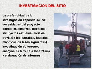La profundidad de la  investigación depende de las necesidades del proyecto (sondajes, ensayes, geofísica) Incluye los estudios iniciales  (revisión bibliográfica, logística,  planificación fases siguientes),  investigación de terreno,  ensayos de terreno o laboratorio y elaboración de informes. INVESTIGACION DEL SITIO 
