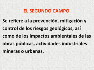 EL SEGUNDO CAMPO   Se refiere a la prevención, mitigación y control de los riesgos geológicos, así como de los impactos ambientales de las obras públicas, actividades industriales mineras o urbanas. 