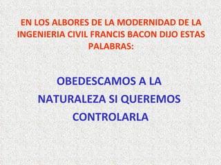 EN LOS ALBORES DE LA MODERNIDAD DE LA INGENIERIA CIVIL FRANCIS BACON DIJO ESTAS PALABRAS: OBEDESCAMOS A LA  NATURALEZA SI QUEREMOS  CONTROLARLA 