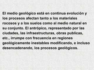 El medio geológico está en continua evolución y los procesos afectan tanto a los materiales rocosos y a los suelos como al medio natural en su conjunto. El antrópico, representado por las ciudades, las infraestructuras, obras publicas,  etc., irrumpe con frecuencia en regiones geológicamente inestables modificando, e incluso desencadenando, los procesos geológicos. 