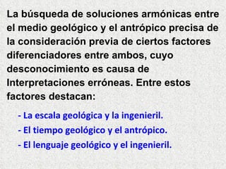 La búsqueda de soluciones armónicas entre el medio geológico y el antrópico precisa de la consideración previa de ciertos factores  diferenciadores entre ambos, cuyo  desconocimiento es causa de Interpretaciones erróneas. Entre estos factores destacan: - La escala geológica y la ingenieril. - El tiempo geológico y el antrópico. - El lenguaje geológico y el ingenieril. 