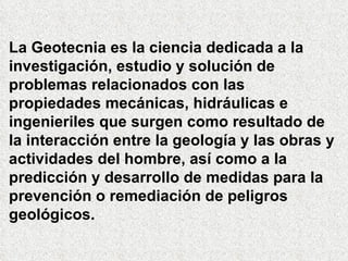La Geotecnia es la ciencia dedicada a la investigación, estudio y solución de problemas relacionados con las propiedades mecánicas, hidráulicas e ingenieriles que surgen como resultado de la interacción entre la geología y las obras y actividades del hombre, así como a la predicción y desarrollo de medidas para la prevención o remediación de peligros geológicos. 