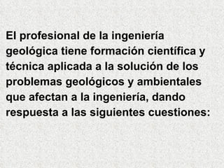 El profesional de la ingeniería geológica tiene formación científica y técnica aplicada a la solución de los problemas geológicos y ambientales que afectan a la ingeniería, dando respuesta a las siguientes cuestiones: 