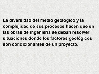 La diversidad del medio geológico y la  complejidad de sus procesos hacen que en las obras de ingeniería se deban resolver  situaciones donde los factores geológicos son condicionantes de un proyecto. 