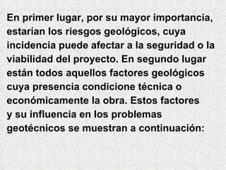 En primer lugar, por su mayor importancia,  estarían los riesgos geológicos, cuya  incidencia puede afectar a la seguridad o la viabilidad del proyecto. En segundo lugar  están todos aquellos factores geológicos  cuya presencia condicione técnica o  económicamente la obra. Estos factores y su influencia en los problemas  geotécnicos se muestran a continuación: 