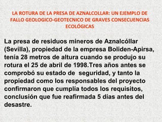 LA ROTURA DE LA PRESA DE AZNALCOLLAR: UN EJEMPLO DE FALLO GEOLOGICO-GEOTECNICO DE GRAVES CONSECUENCIAS ECOLÓGICAS La presa de residuos mineros de Aznalcóllar  (Sevilla), propiedad de la empresa Boliden-Apirsa, tenía 28 metros de altura cuando se produjo su  rotura el 25 de abril de 1998.Tres años antes se  comprobó su estado de  seguridad, y tanto la  propiedad como los responsables del proyecto confirmaron que cumplía todos los requisitos, conclusión que fue reafirmada 5 días antes del  desastre. 