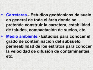 Carreteras .- Estudios geotécnicos de suelo en general de toda el área donde se pretende construir la carretera, estabilidad de taludes, compactación de suelos, etc. Medio ambiente .- Estudios para conocer el grado de contaminación del subsuelo, permeabilidad de los estratos para conocer la velocidad de difusión de contaminantes, etc.  