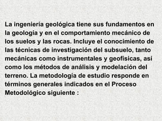La ingeniería geológica tiene sus fundamentos en  la geología y en el comportamiento mecánico de  los suelos y las rocas. Incluye el conocimiento de las técnicas de investigación del subsuelo, tanto mecánicas como instrumentales y geofísicas, así como los métodos de análisis y modelación del terreno. La metodología de estudio responde en  términos generales indicados en el Proceso  Metodológico siguiente : 