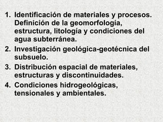 Identificación de materiales y procesos. Definición de la geomorfología, estructura, litología y condiciones del agua subterránea. Investigación geológica-geotécnica del subsuelo. Distribución espacial de materiales, estructuras y discontinuidades. Condiciones hidrogeológicas, tensionales y ambientales. 