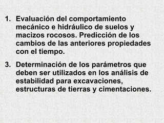 Evaluación del comportamiento mecánico e hidráulico de suelos y macizos rocosos. Predicción de los cambios de las anteriores propiedades con el tiempo. Determinación de los parámetros que deben ser utilizados en los análisis de estabilidad para excavaciones, estructuras de tierras y cimentaciones. 